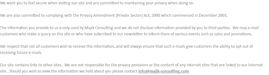 We want you to feel secure when visiting our site and are committed to maintaining your privacy when doing so. We are also committed to complying with the Privacy Amendment (Private Sector) Act, 2000 which commenced in December 2001. The information you provide to us is only used by Majik Consulting and we do not disclose information provided by you to third parties. We may e-mail customers who make a query on this site or who have subscribed to our newsletter to inform them of various events such as sales and promotions. We respect that not all customers wish to receive this information, and will always ensure that such e-mails give customers the ability to opt out of receiving future e-mails. Our site contains links to other sites. We are not responsible for the privacy provisions or the content of any Internet sites that are linked to our Internet site. Should you wish to view the information we hold about you please contact info@majik-consulting.com