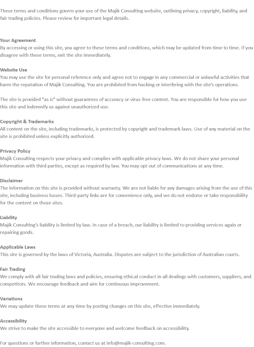  These terms and conditions govern your use of the Majik Consulting website, outlining privacy, copyright, liability, and fair trading policies. Please review for important legal details. Your Agreement By accessing or using this site, you agree to these terms and conditions, which may be updated from time to time. If you disagree with these terms, exit the site immediately. Website Use You may use the site for personal reference only and agree not to engage in any commercial or unlawful activities that harm the reputation of Majik Consulting. You are prohibited from hacking or interfering with the site’s operations. The site is provided "as is" without guarantees of accuracy or virus-free content. You are responsible for how you use this site and indemnify us against unauthorized use. Copyright & Trademarks All content on the site, including trademarks, is protected by copyright and trademark laws. Use of any material on the site is prohibited unless explicitly authorized. Privacy Policy Majik Consulting respects your privacy and complies with applicable privacy laws. We do not share your personal information with third parties, except as required by law. You may opt out of communications at any time. Disclaimer The information on this site is provided without warranty. We are not liable for any damages arising from the use of this site, including business losses. Third-party links are for convenience only, and we do not endorse or take responsibility for the content on those sites. Liability Majik Consulting’s liability is limited by law. In case of a breach, our liability is limited to providing services again or repairing goods. Applicable Laws This site is governed by the laws of Victoria, Australia. Disputes are subject to the jurisdiction of Australian courts. Fair Trading We comply with all fair trading laws and policies, ensuring ethical conduct in all dealings with customers, suppliers, and competitors. We encourage feedback and aim for continuous improvement. Variations We may update these terms at any time by posting changes on this site, effective immediately. Accessibility We strive to make the site accessible to everyone and welcome feedback on accessibility. For questions or further information, contact us at info@majik-consulting.com.