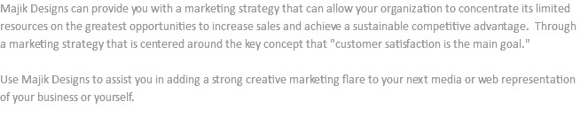 Majik Designs can provide you with a marketing strategy that can allow your organization to concentrate its limited resources on the greatest opportunities to increase sales and achieve a sustainable competitive advantage. Through a marketing strategy that is centered around the key concept that "customer satisfaction is the main goal." Use Majik Designs to assist you in adding a strong creative marketing flare to your next media or web representation of your business or yourself.