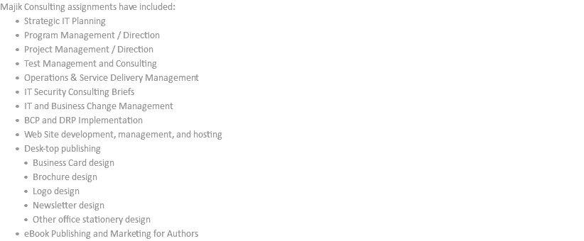 Majik Consulting assignments have included: Strategic IT Planning Program Management / Direction Project Management / Direction Test Management and Consulting Operations & Service Delivery Management IT Security Consulting Briefs IT and Business Change Management BCP and DRP Implementation Web Site development, management, and hosting Desk-top publishing Business Card design Brochure design Logo design Newsletter design Other office stationery design eBook Publishing and Marketing for Authors
