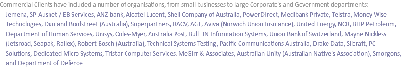 Commercial Clients have included a number of organisations, from small businesses to large Corporate's and Government departments: Jemena, SP-Ausnet / EB Services, ANZ bank, Alcatel Lucent, Shell Company of Australia, PowerDIrect, Medibank Private, Telstra, Money Wise Technologies, Dun and Bradstreet (Australia), Superpartners, RACV, AGL, Aviva (Norwich Union Insurance), United Energy, NCR, BHP Petroleum, Department of Human Services, Unisys, Coles-Myer, Australia Post, Bull HN Information Systems, Union Bank of Switzerland, Mayne Nickless (Jetsroad, Seapak, Railex), Robert Bosch (Australia), Technical Systems Testing, Pacific Communications Australia, Drake Data, Silcraft, PC Solutions, Dedicated Micro Systems, Tristar Computer Services, McGirr & Associates, Australian Unity (Australian Native's Association), Smorgons, and Department of Defence 