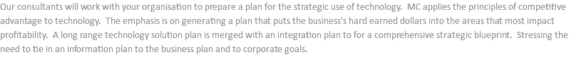 Our consultants will work with your organisation to prepare a plan for the strategic use of technology. MC applies the principles of competitive advantage to technology. The emphasis is on generating a plan that puts the business's hard earned dollars into the areas that most impact profitability. A long range technology solution plan is merged with an integration plan to for a comprehensive strategic blueprint. Stressing the need to tie in an information plan to the business plan and to corporate goals.