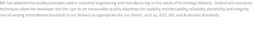 MC has adapted the quality principles used in industrial engineering and manufacturing to the needs of technology delivery. Control and assurance techniques allow the developer and the user to set measurable quality objectives for usability, maintainability, reliability, portability, and integrity. Use of varying international standards in our delivery as appropriate for our clients', such as; IEEE, ISO, and Australian standards.