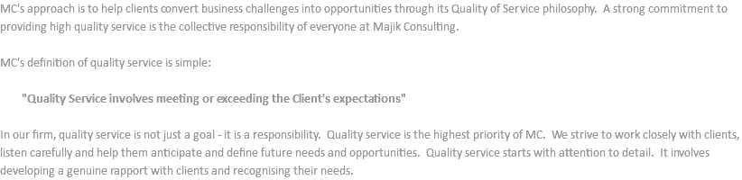 MC's approach is to help clients convert business challenges into opportunities through its Quality of Service philosophy. A strong commitment to providing high quality service is the collective responsibility of everyone at Majik Consulting. MC's definition of quality service is simple: "Quality Service involves meeting or exceeding the Client's expectations" In our firm, quality service is not just a goal - it is a responsibility. Quality service is the highest priority of MC. We strive to work closely with clients, listen carefully and help them anticipate and define future needs and opportunities. Quality service starts with attention to detail. It involves developing a genuine rapport with clients and recognising their needs.