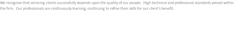 We recognise that servicing clients successfully depends upon the quality of our people. High technical and professional standards prevail within the firm. Our professionals are continuously learning, continuing to refine their skills for our client's benefit.