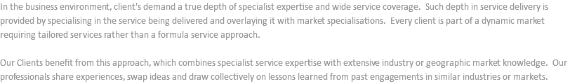 In the business environment, client's demand a true depth of specialist expertise and wide service coverage. Such depth in service delivery is provided by specialising in the service being delivered and overlaying it with market specialisations. Every client is part of a dynamic market requiring tailored services rather than a formula service approach. Our Clients benefit from this approach, which combines specialist service expertise with extensive industry or geographic market knowledge. Our professionals share experiences, swap ideas and draw collectively on lessons learned from past engagements in similar industries or markets.