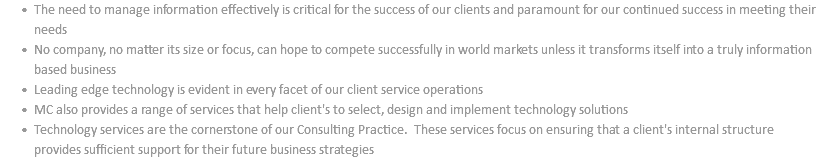 The need to manage information effectively is critical for the success of our clients and paramount for our continued success in meeting their needs No company, no matter its size or focus, can hope to compete successfully in world markets unless it transforms itself into a truly information based business Leading edge technology is evident in every facet of our client service operations MC also provides a range of services that help client's to select, design and implement technology solutions Technology services are the cornerstone of our Consulting Practice. These services focus on ensuring that a client's internal structure provides sufficient support for their future business strategies